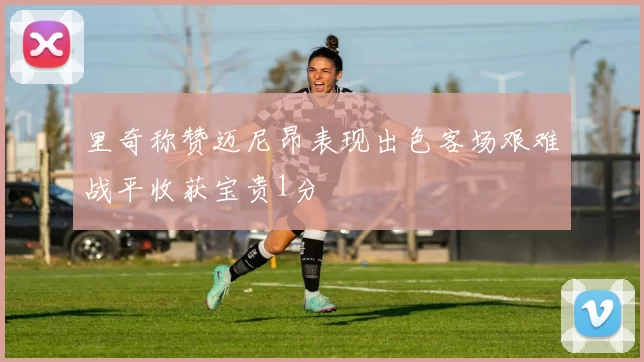 里奇称赞迈尼昂表现出色客场艰难战平收获宝贵1分
