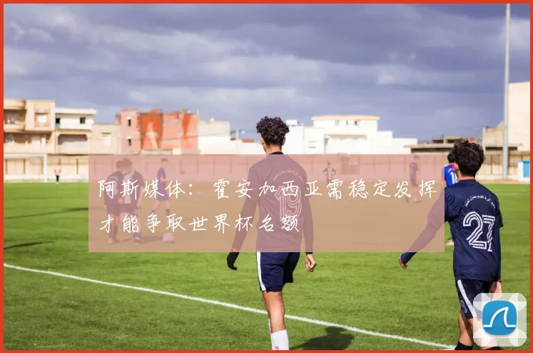 阿斯媒体：霍安加西亚需稳定发挥才能争取世界杯名额