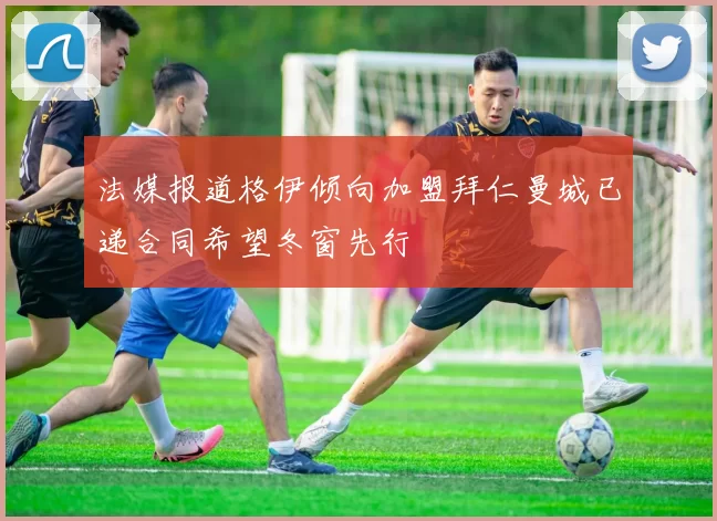 法媒报道格伊倾向加盟拜仁曼城已递合同希望冬窗先行