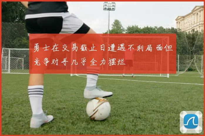 勇士在交易截止日遭遇不利局面但竞争对手几乎全力摆烂