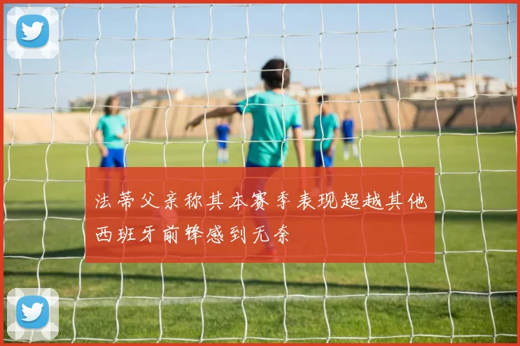 法蒂父亲称其本赛季表现超越其他西班牙前锋感到无奈